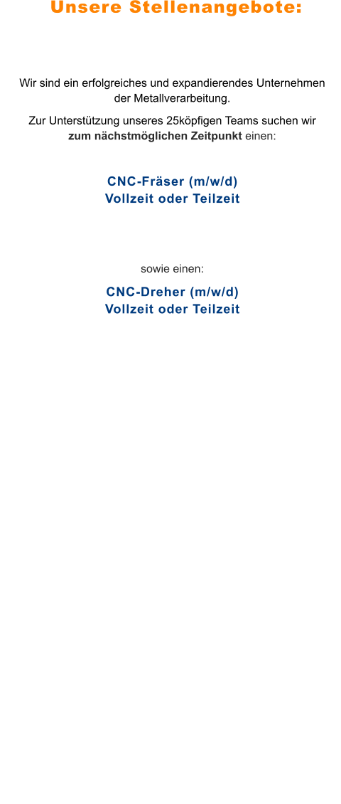 Unsere Stellenangebote: Wir sind ein erfolgreiches und expandierendes Unternehmen der Metallverarbeitung.  Zur Unterstützung unseres 25köpfigen Teams suchen wir zum nächstmöglichen Zeitpunkt einen:  CNC-Fräser (m/w/d)Vollzeit oder Teilzeit   sowie einen: CNC-Dreher (m/w/d)Vollzeit oder Teilzeit