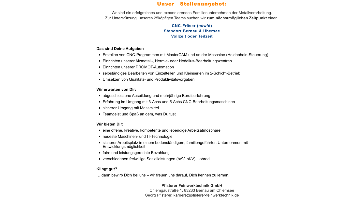 Wr sind ein erfolgreiches und expandierendes Familienunternehmen der Metallverarbeitung. Zur Unterstützung  unseres 25köpfigen Teams suchen wir zum nächstmöglichen Zeitpunkt einen: CNC-Fräser (m/w/d)Standort Bernau & ÜberseeVollzeit oder Teilzeit Das sind Deine Aufgaben •	Erstellen von CNC-Programmen mit MasterCAM und an der Maschine (Heidenhain-Steuerung) •	Einrichten unserer Alzmetall-, Hermle- oder Hedelius-Bearbeitungszentren •	Einrichten unserer PROMOT-Automation •	selbständiges Bearbeiten von Einzelteilen und Kleinserien im 2-Schicht-Betrieb •	Umsetzen von Qualitäts- und Produktivitätsvorgaben Wir erwarten von Dir: •	abgeschlossene Ausbildung und mehrjährige Berufserfahrung •	Erfahrung im Umgang mit 3-Achs und 5-Achs CNC-Bearbeitungsmaschinen •	sicherer Umgang mit Messmittel •	Teamgeist und Spaß an dem, was Du tust Wir bieten Dir: •	eine offene, kreative, kompetente und lebendige Arbeitsatmosphäre •	neueste Maschinen- und IT-Technologie •	sicherer Arbeitsplatz in einem bodenständigem, familiengeführten Unternehmen mit Entwicklungsmöglichkeit •	faire und leistungsgerechte Bezahlung •	verschiedenen freiwillige Sozialleistungen (bAV, bKV), Jobrad Klingt gut? … dann bewirb Dich bei uns – wir freuen uns darauf, Dich kennen zu lernen. Pfisterer Feinwerktechnik GmbHChiemgaustraße 1, 83233 Bernau am ChiemseeGeorg Pfisterer, karriere@pfisterer-feinwerktechnik.de Unser   Stellenangebot: