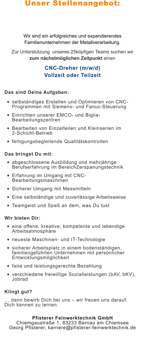 Unser Stellenangebot: Wir sind ein erfolgreiches und expandierendes Familienunternehmen der Metallverarbeitung.  Zur Unterstützung  unseres 25köpfigen Teams suchen wir zum nächstmöglichen Zeitpunkt einen CNC-Dreher (m/w/d)Vollzeit oder Teilzeit Das sind Deine Aufgaben: •	selbständiges Erstellen und Optimieren von CNC-Programmen mit Siemens- und Fanuc-Steuerung •	Einrichten unserer EMCO- und Biglia-Bearbeitungszentren •	Bearbeiten von Einzelteilen und Kleinserien im 2-Schicht-Betrieb •	fertigungsbegleitende Qualitätskontrollen Das bringst Du mit: •	abgeschlossene Ausbildung und mehrjährige Berufserfahrung im BereichZerspanungstechnik •	Erfahrung im Umgang mit CNC-Bearbeitungsmaschinen •	Sicherer Umgang mit Messmitteln •	Eine selbständige und zuverlässige Arbeitsweise •	Teamgeist und Spaß an dem, was Du tust Wir bieten Dir: •	eine offene, kreative, kompetente und lebendige Arbeitsatmosphäre •	neueste Maschinen- und IT-Technologie •	sicherer Arbeitsplatz in einem bodenständigen, familiengeführten Unternehmen mit persönlicher Entwicklungsmöglichkeit •	faire und leistungsgerechte Bezahlung •	verschiedene freiwillige Sozialleistungen (bAV, bKV), Jobrad Klingt gut? … dann bewirb Dich bei uns – wir freuen uns darauf, Dich kennen zu lernen. Pfisterer Feinwerktechnik GmbHChiemgaustraße 1, 83233 Bernau am ChiemseeGeorg Pfisterer, karriere@pfisterer-feinwerktechnik.de