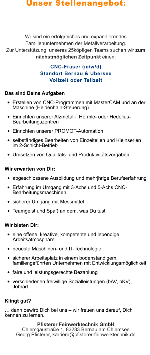 Unser Stellenangebot: Wr sind ein erfolgreiches und expandierendes Familienunternehmen der Metallverarbeitung. Zur Unterstützung  unseres 25köpfigen Teams suchen wir zum nächstmöglichen Zeitpunkt einen: CNC-Fräser (m/w/d)Standort Bernau & ÜberseeVollzeit oder Teilzeit Das sind Deine Aufgaben •	Erstellen von CNC-Programmen mit MasterCAM und an der Maschine (Heidenhain-Steuerung) •	Einrichten unserer Alzmetall-, Hermle- oder Hedelius-Bearbeitungszentren •	Einrichten unserer PROMOT-Automation •	selbständiges Bearbeiten von Einzelteilen und Kleinserien im 2-Schicht-Betrieb •	Umsetzen von Qualitäts- und Produktivitätsvorgaben Wir erwarten von Dir: •	abgeschlossene Ausbildung und mehrjhrige Berufserfahrung •	Erfahrung im Umgang mit 3-Achs und 5-Achs CNC-Bearbeitungsmaschinen •	sicherer Umgang mit Messmittel •	Teamgeist und Spaß an dem, was Du tust Wir bieten Dir: •	eine offene, kreative, kompetente und lebendige Arbeitsatmosphäre •	neueste Maschinen- und IT-Technologie •	sicherer Arbeitsplatz in einem bodenständigem, familiengeführten Unternehmen mit Entwicklungsmöglichkeit •	faire und leistungsgerechte Bezahlung •	verschiedenen freiwillige Sozialleistungen (bAV, bKV), Jobrad Klingt gut? … dann bewirb Dich bei uns – wir freuen uns darauf, Dich kennen zu lernen. Pfisterer Feinwerktechnik GmbHChiemgaustraße 1, 83233 Bernau am ChiemseeGeorg Pfisterer, karriere@pfisterer-feinwerktechnik.de