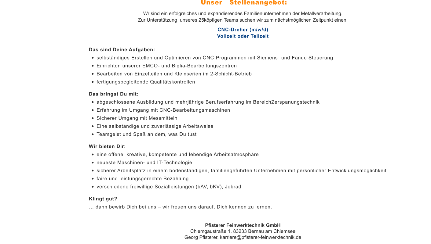 Wr sind ein erfolgreiches und expandierendes Familienunternehmen der Metallverarbeitung. Zur Unterstützung  unseres 25köpfigen Teams suchen wir zum nächstmöglichen Zeitpunkt einen: CNC-Dreher (m/w/d)Vollzeit oder Teilzeit Das sind Deine Aufgaben: •	selbständiges Erstellen und Optimieren von CNC-Programmen mit Siemens- und Fanuc-Steuerung •	Einrichten unserer EMCO- und Biglia-Bearbeitungszentren •	Bearbeiten von Einzelteilen und Kleinserien im 2-Schicht-Betrieb •	fertigungsbegleitende Qualitätskontrollen Das bringst Du mit: •	abgeschlossene Ausbildung und mehrjährige Berufserfahrung im BereichZerspanungstechnik •	Erfahrung im Umgang mit CNC-Bearbeitungsmaschinen •	Sicherer Umgang mit Messmitteln •	Eine selbständige und zuverlässige Arbeitsweise •	Teamgeist und Spaß an dem, was Du tust Wir bieten Dir: •	eine offene, kreative, kompetente und lebendige Arbeitsatmosphäre •	neueste Maschinen- und IT-Technologie •	sicherer Arbeitsplatz in einem bodenständigen, familiengeführten Unternehmen mit persönlicher Entwicklungsmöglichkeit •	faire und leistungsgerechte Bezahlung •	verschiedene freiwillige Sozialleistungen (bAV, bKV), Jobrad Klingt gut? … dann bewirb Dich bei uns – wir freuen uns darauf, Dich kennen zu lernen. Pfisterer Feinwerktechnik GmbHChiemgaustraße 1, 83233 Bernau am ChiemseeGeorg Pfisterer, karriere@pfisterer-feinwerktechnik.de Unser   Stellenangebot: